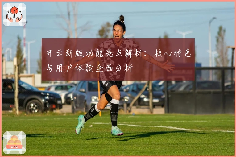 开云新版功能亮点解析：核心特色与用户体验全面分析