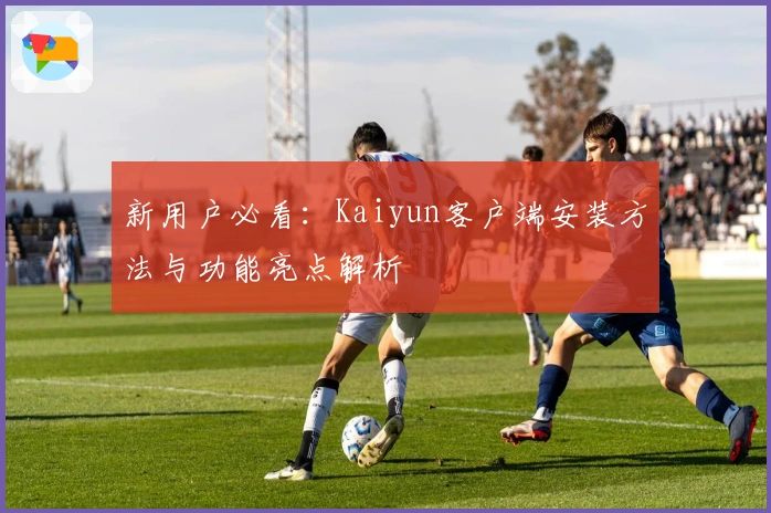 新用户必看:Kaiyun客户端安装方法与功能亮点解析